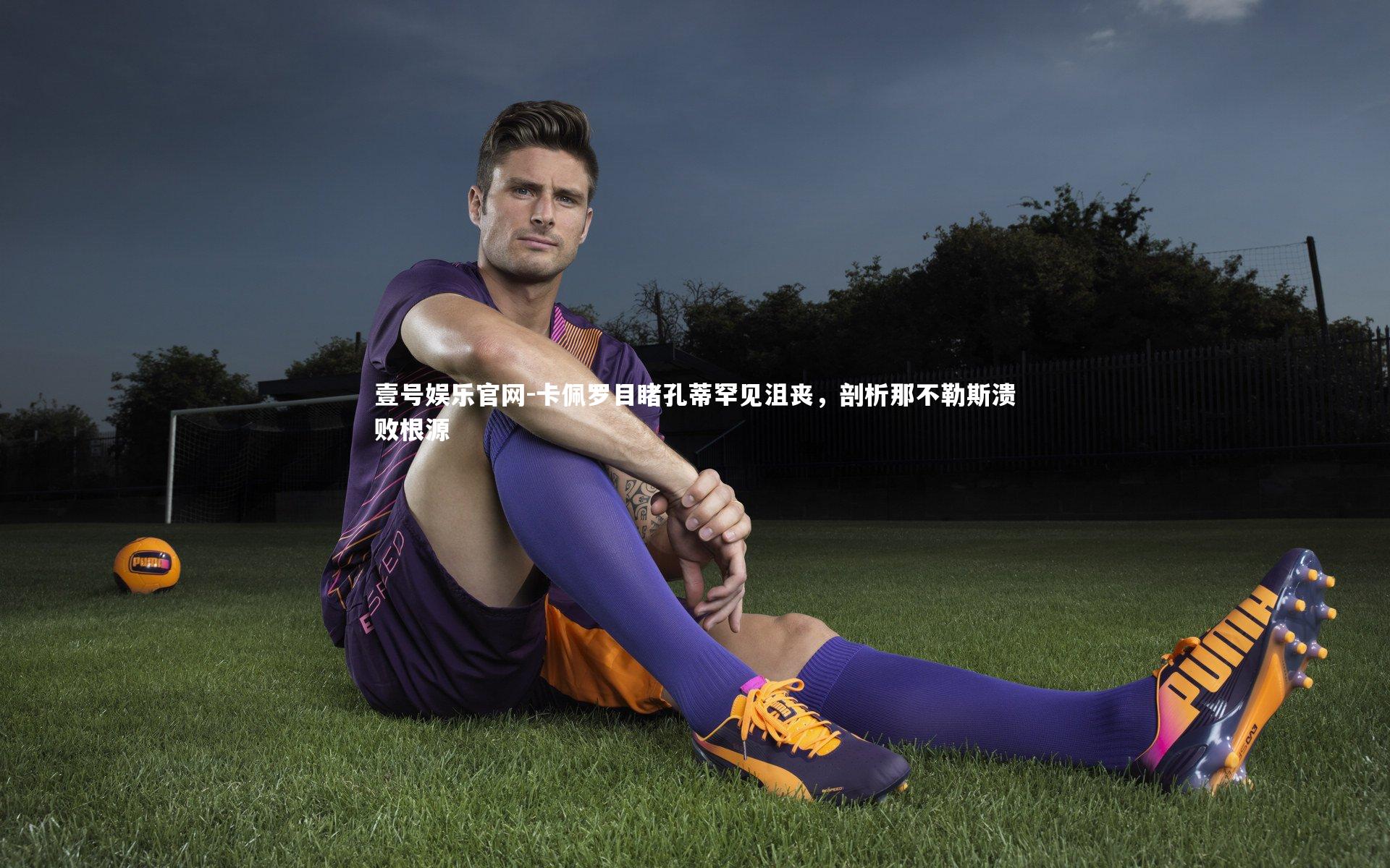 壹号娱乐官网-卡佩罗目睹孔蒂罕见沮丧，剖析那不勒斯溃败根源